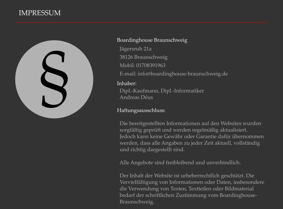 IMPRESSUM Boardinghouse Braunschweig   Jgersruh 21a    38126 Braunschweig    Mobil: 01708391963   E-mail: info@boardinghouse-braunschweig.de Inhaber:    Dipl.-Kaufmann, Dipl.-Informatiker    Andreas Dus  Haftungsausschluss:    Die bereitgestellten Informationen auf den Websites wurden    sorgfltig geprft und werden regelmig aktualisiert.    Jedoch kann keine Gewhr oder Garantie dafr bernommen    werden, dass alle Angaben zu jeder Zeit aktuell, vollstndig    und richtig dargestellt sind.    Alle Angebote sind freibleibend und unverbindlich.     Der Inhalt der Website ist urheberrechtlich geschtzt. Die    Vervielfltigung von Informationen oder Daten, insbesondere    die Verwendung von Texten, Textteilen oder Bildmaterial    bedarf der schriftlichen Zustimmung vom Boardinghouse-   Braunschweig.  